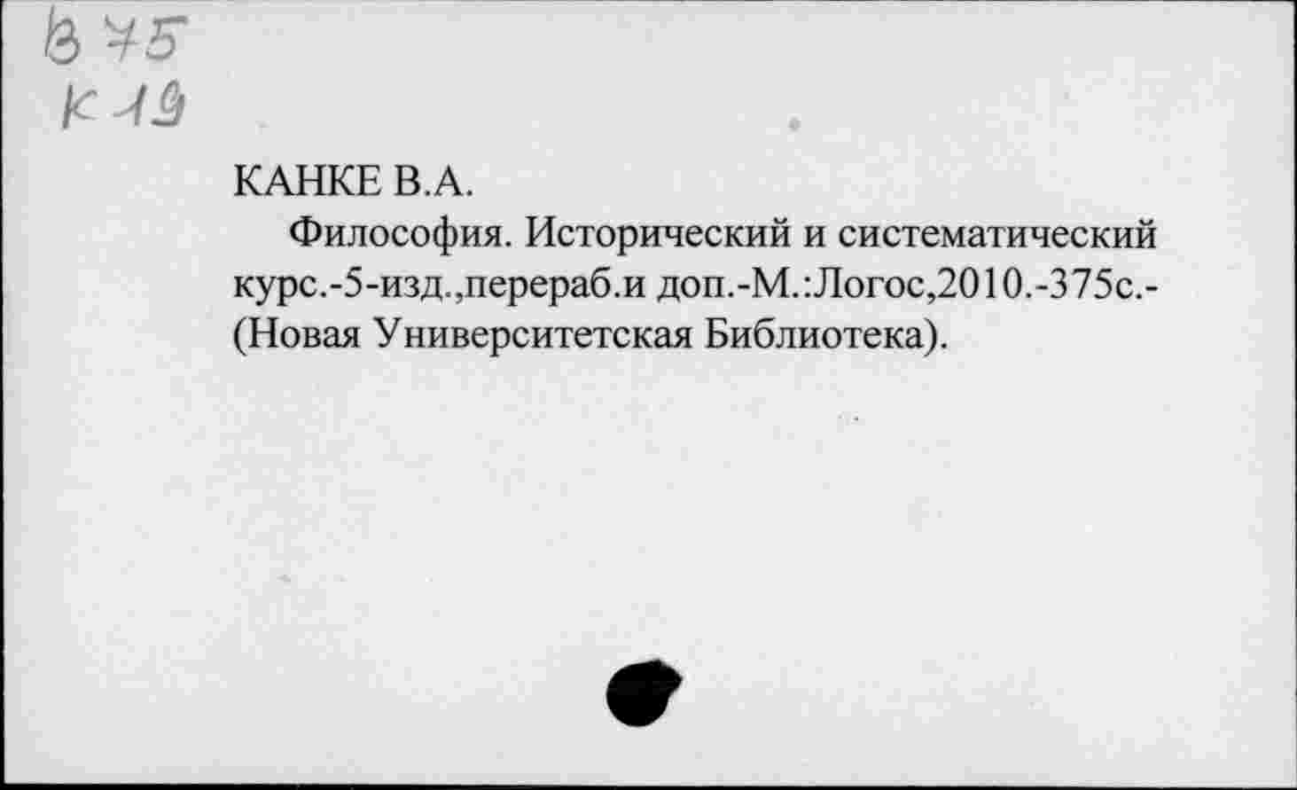 ﻿& к
КАНКЕ В.А.
Философия. Исторический и систематический курс.-5-изд.,перераб.и доп.-М. Логос,2010,-375с,-(Новая Университетская Библиотека).